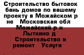 Строительство бытовок бань домов по вашему проекту в Можайском р-не - Московская обл., Можайский р-н, Лыткино д. Строительство и ремонт » Услуги   